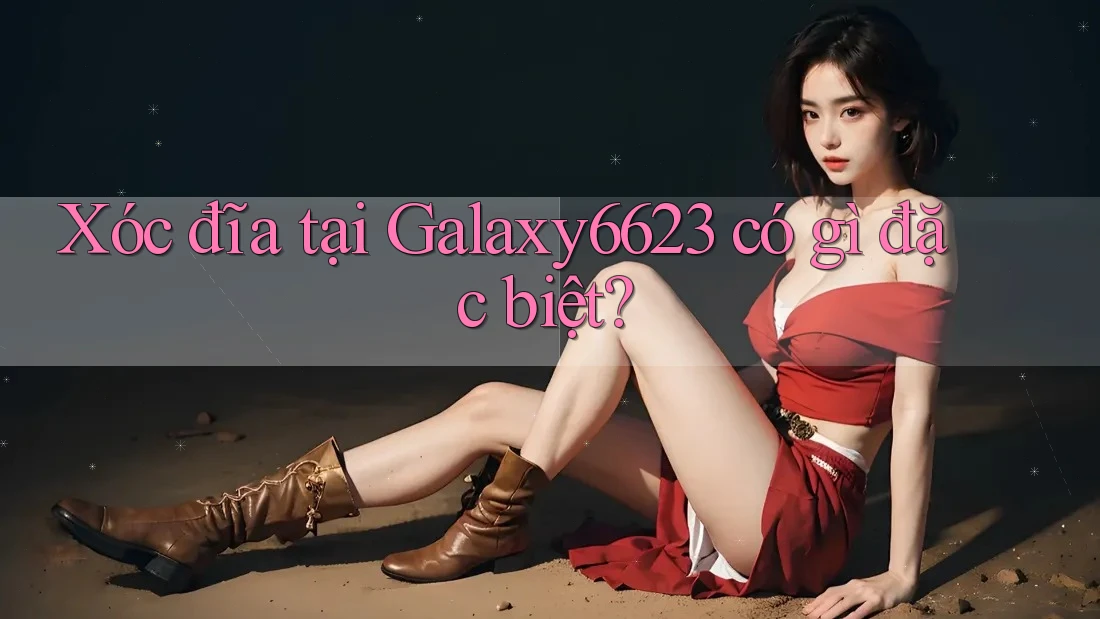 Xóc đĩa tại Galaxy6623 có gì đặc biệt? Xóc đĩa tại Galaxy6623 có gì đặc biệt?