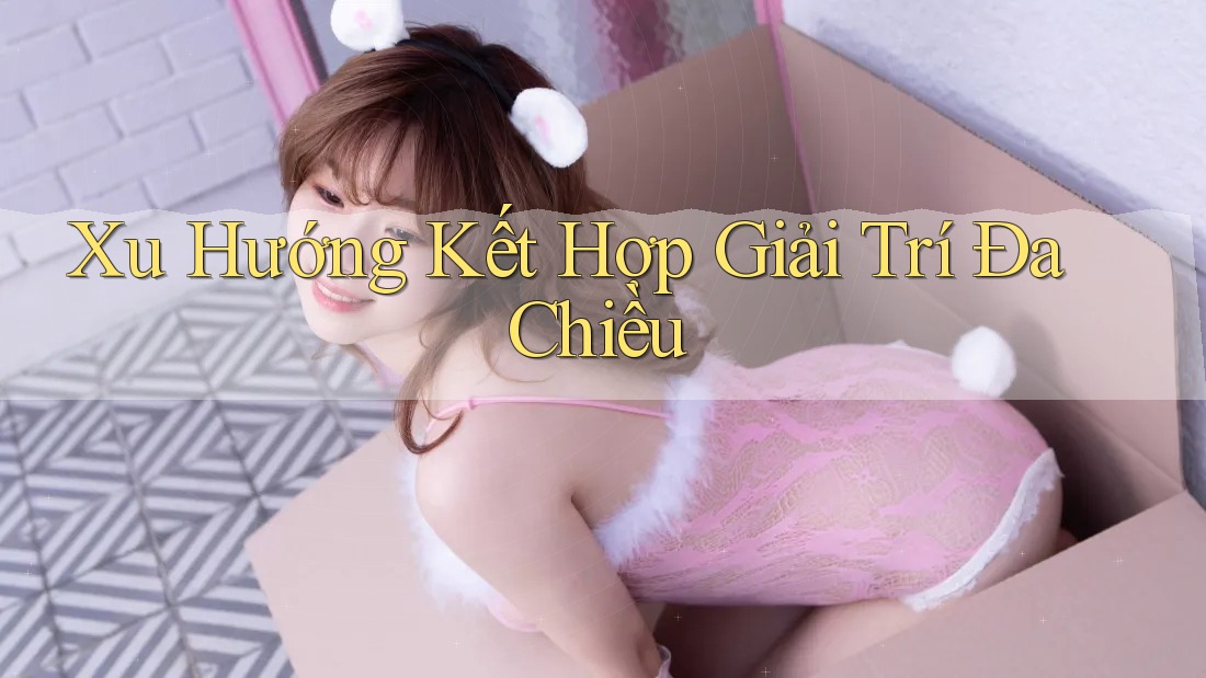 Xu Hướng Kết Hợp Giải Trí Đa Chiều Xu Hướng Kết Hợp Giải Trí Đa Chiều